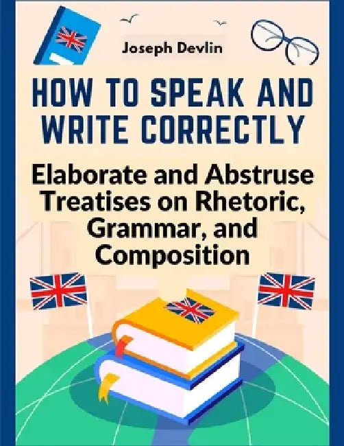 How to Speak and Write Correctly: Elaborate and Abstruse Treatises on Rhetoric, Grammar, and Composition by Joseph Devlin