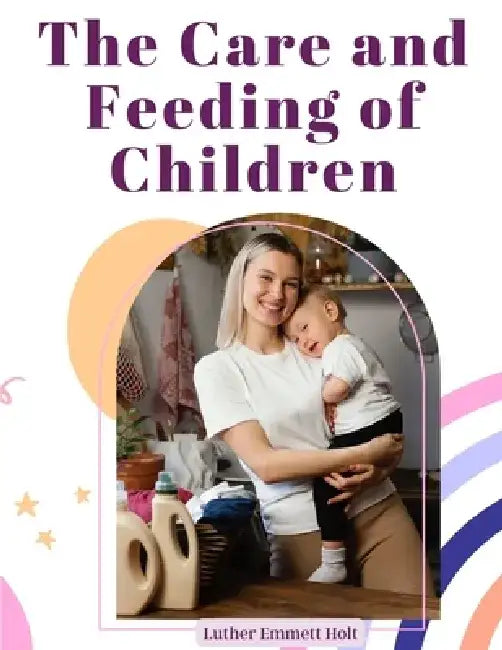 The Care and Feeding of Children: A Catechism for the Use of Mothers and Children's Nurses by Luther Emmett Holt
