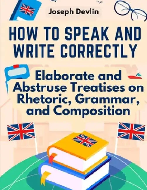 How to Speak and Write Correctly: Elaborate and Abstruse Treatises on Rhetoric, Grammar, and Composition by Joseph Devlin