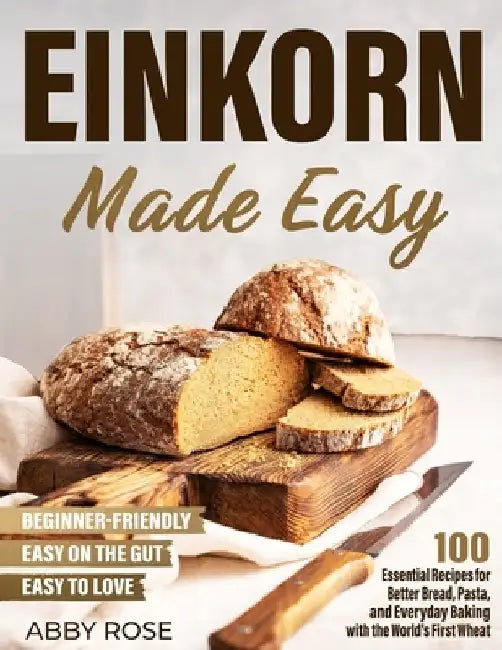 Einkorn Made Easy: 100 Essential Recipes for Better Bread, Pasta, and Everyday Baking with the World's First Wheat by Abby Rose