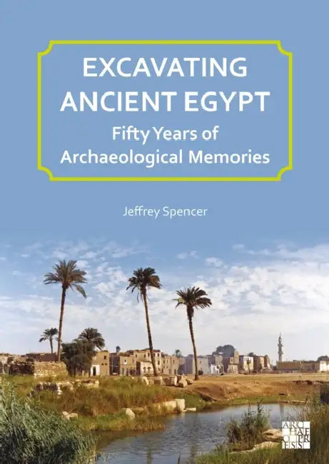 Excavating Ancient Egypt: Fifty Years of Archaeological Memories by Jeffrey Spencer