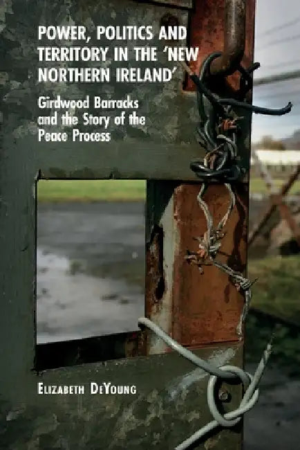 Power, Politics and Territory in the 'New Northern Ireland': Girdwood Barracks and the Story of the Peace Process by Elizabeth DeYoung