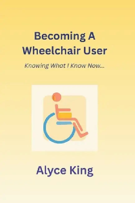 Becoming A Wheelchair User: Knowing What I Know Now.: The knowledge I wish I knew at the beginning. by Alyce King