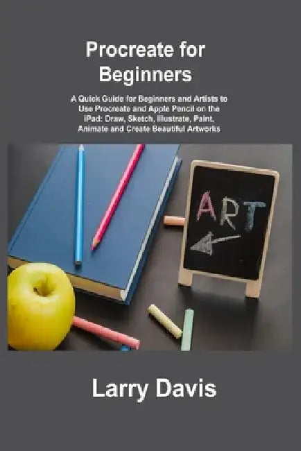 Procreate for Beginners: A Quick Guide for Beginners and Artists to Use Procreate and Apple Pencil on the iPad: Draw, Sketch, Illustrate, Paint by Larry Davis