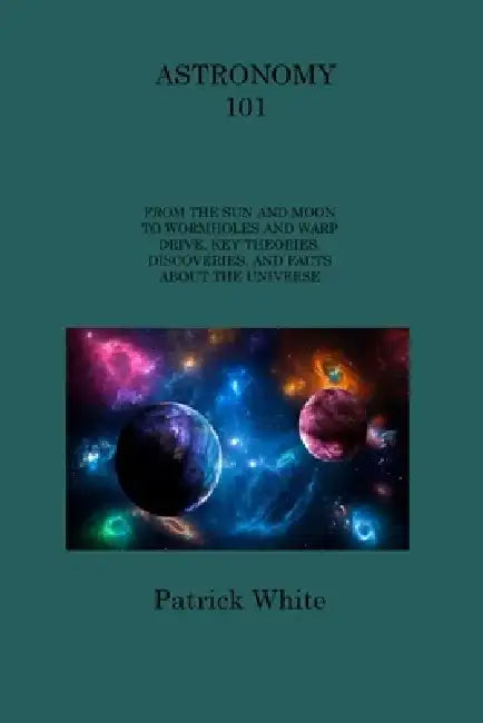 Astronomy 101: From the Sun and Moon to Wormholes and Warp Drive, Key Theories, Discoveries, and Facts about the Universe by Patrick White