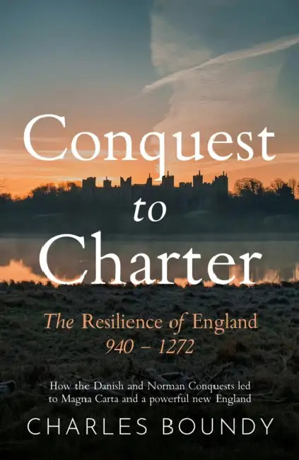 CONQUEST TO CHARTER The Resilience of England 940 – 1272: How the Danish and Norman Conquests ultimately led to Magna Carta and a powerful new England by Charles Boundy