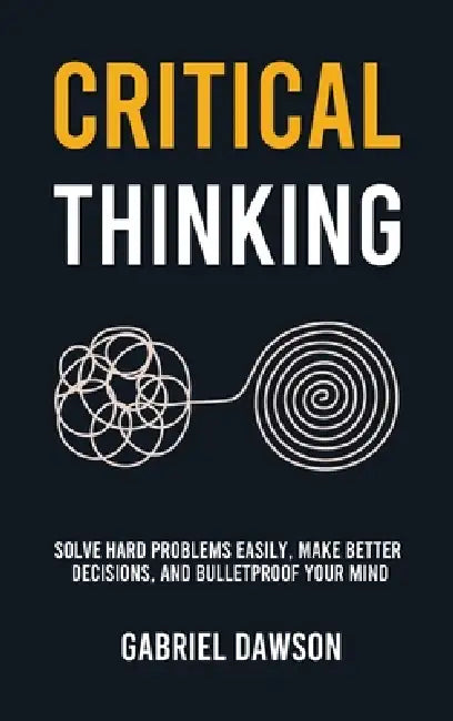 Critical Thinking: Solve Hard Problems Easily, Make Better Decisions, and Bulletproof Your Mind by Gabriel Dawson