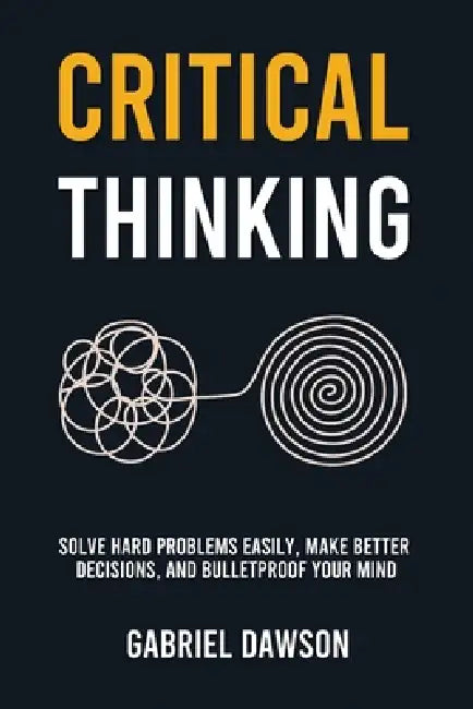 Critical Thinking: Solve Hard Problems Easily, Make Better Decisions, and Bulletproof Your Mind by Gabriel Dawson