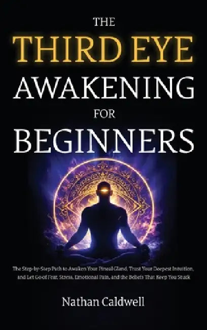The Third Eye Awakening for Beginners: The Step-by-Step Path to Awaken Your Pineal Gland, Trust Your Deepest Intuition, and Let Go of Fear, Stress, Em by Nathan Caldwell