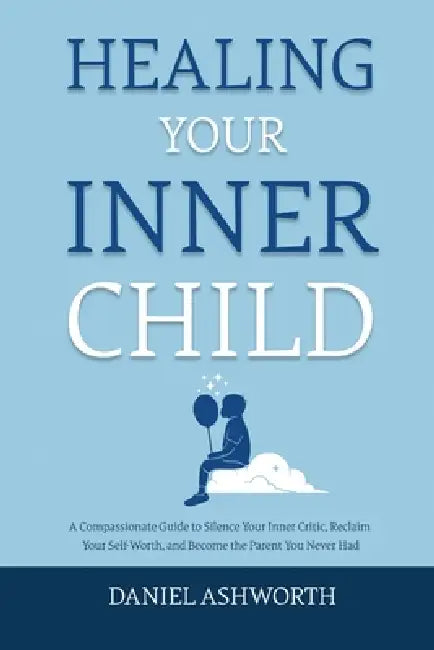 Healing Your Inner Child: A Compassionate Guide to Silence Your Inner Critic, Reclaim Your Self-Worth, and Become the Parent You Never Had by Daniel Ashworth