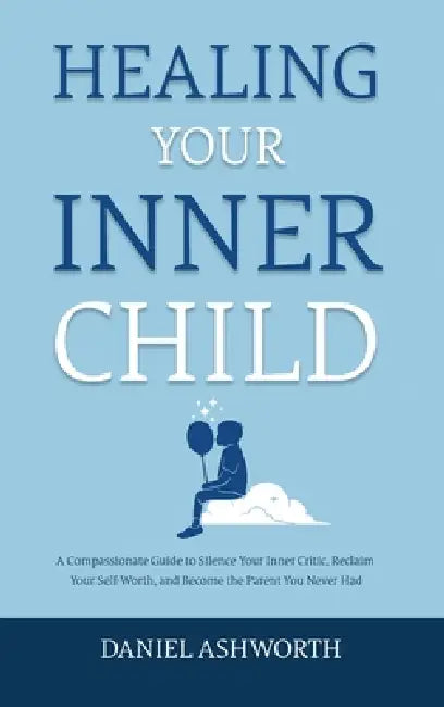 Healing Your Inner Child: A Compassionate Guide to Silence Your Inner Critic, Reclaim Your Self-Worth, and Become the Parent You Never Had by Daniel Ashworth