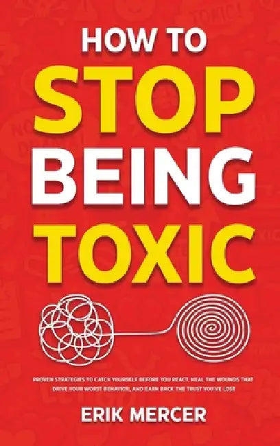 How to Stop Being Toxic: Proven Strategies to Catch Yourself Before You React, Heal the Wounds That Drive Your Worst Behavior, and Earn Back the Trust by Erik Mercer