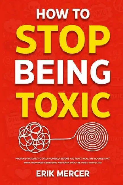 How to Stop Being Toxic: Proven Strategies to Catch Yourself Before You React, Heal the Wounds That Drive Your Worst Behavior, and Earn Back the Trust by Erik Mercer
