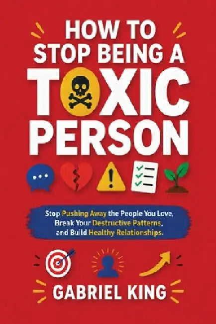 How to Stop Being a Toxic Person: Stop Pushing Away the People You Love, Break Your Destructive Patterns, and Build Healthy Relationships by Gabriel King