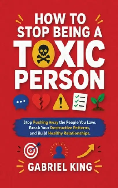 How to Stop Being a Toxic Person: Stop Pushing Away the People You Love, Break Your Destructive Patterns, and Build Healthy Relationships by Gabriel King