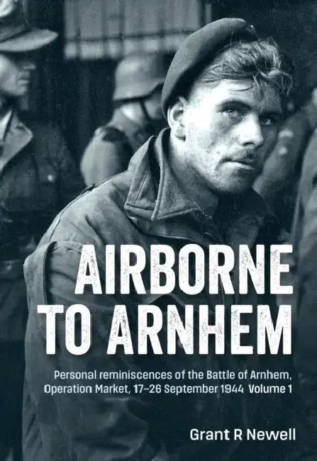 Airborne to Arnhem Volume 1: Personal Reminiscences of the Battle of Arnhem, Operation Market, 17-26 September 1944 by Grant Newell