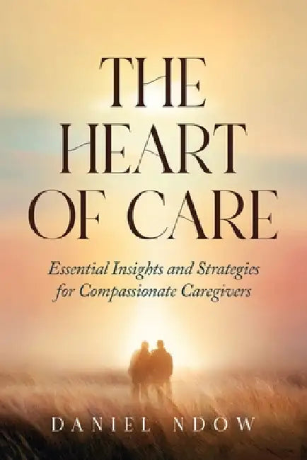 The Heart of Care: Essential Insights and Strategies for Compassionate Caregivers by Daniel Ndow