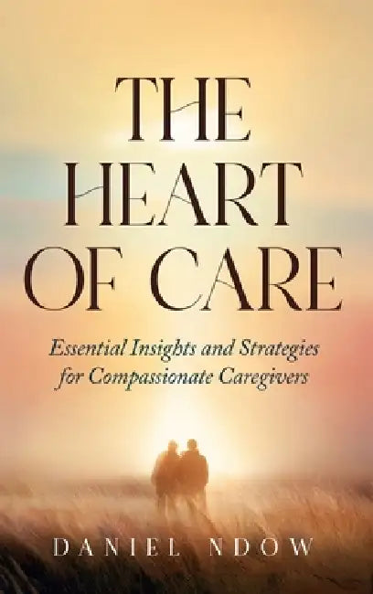The Heart of Care: Essential Insights and Strategies for Compassionate Caregivers by Daniel Ndow