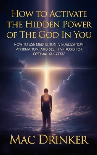 How to Activate The Hidden Power of God in You: How to use Meditation, Visualization, Affirmation, and Self-Hypnosis for Optimal Success by Mac Drinker
