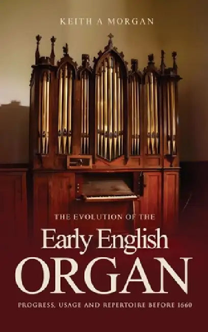 The Evolution of The Early English Organ: Progress, Usage and Repertoire Before 1660 by Keith A. Morgan