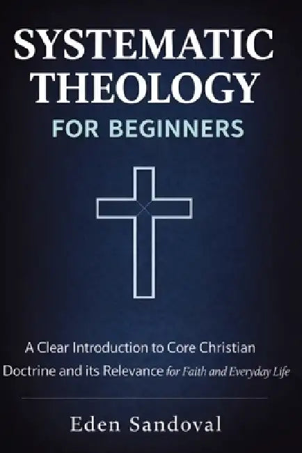 Systematic Theology for Beginners: A Clear Introduction to Core Christian Doctrine and Its Relevance for Faith and Everyday Life. by Eden Sandoval