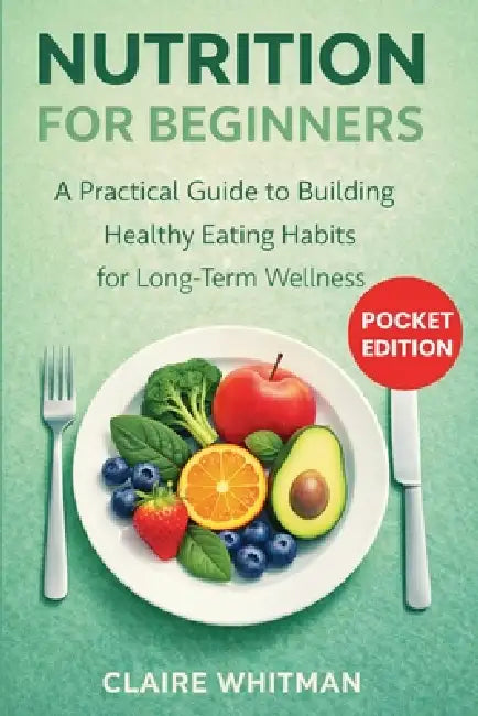 Nutrition for Beginners: A Practical Guide to Building Healthy Eating Habits for Long-Term Wellness by Claire Whitman