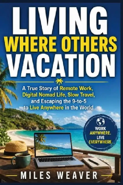 Living Where Others Vacation: A True Story of Remote Work, Digital Nomad Life, Slow Travel, and Escaping the 9-to-5 to Live Anywhere in the World by Miles Weaver