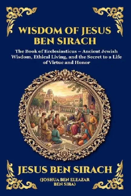Wisdom of Jesus ben Sirach: The Book of Ecclesiasticus - Ancient Jewish Wisdom, Ethical Living, and the Secret to a Life of Virtue and Honor by Jesus Ben Sirach