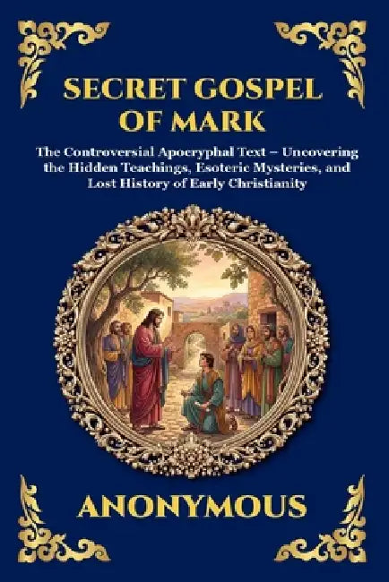 Secret Gospel of Mark: The Controversial Apocryphal Text - Uncovering the Hidden Teachings, Esoteric Mysteries, and Lost History of Early Christianity by Anonymous