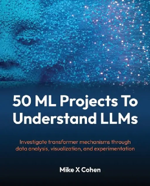 50 ML Projects To Understand LLMs: Investigate transformer mechanisms through data analysis, visualization, and experimentation by Mike X. Cohen