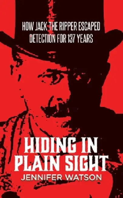 Hiding in Plain Sight: How Jack the Ripper Escaped Detection for 137 Years by Jennifer Watson