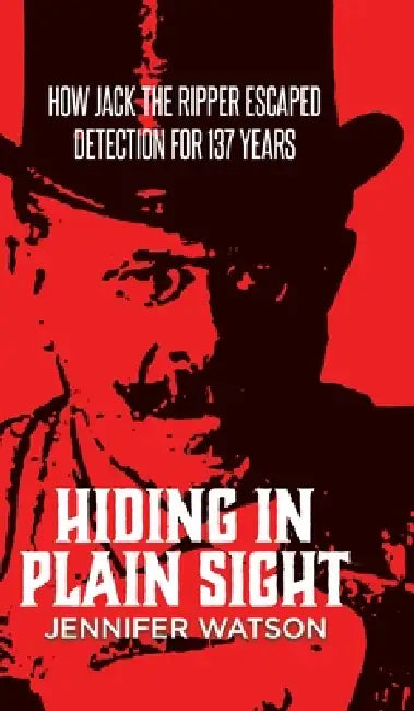 Hiding in Plain Sight: How Jack the Ripper Escaped Detection for 137 Years by Jennifer Watson