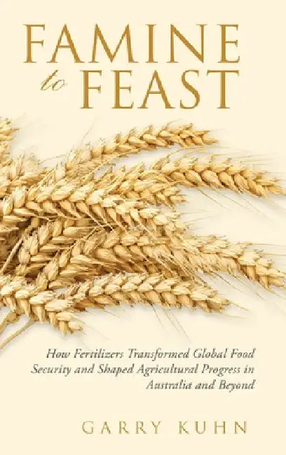 Famine to Feast: How Fertilizers Transformed Global Food Security and Shaped Agricultural Progress in Australia and Beyond by Garry Kuhn