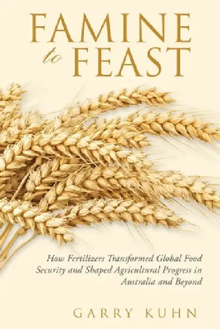 Famine to Feast: How Fertilizers Transformed Global Food Security and Shaped Agricultural Progress in Australia and Beyond by Garry Kuhn