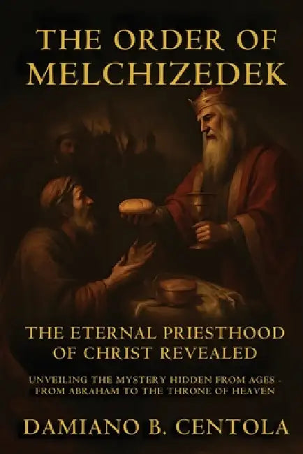 The Order Of Melchizedek: The Eternal Priesthood Of Christ Revealed: Unveiling The Mystery Hidden From Ages - From Abraham To The Throne Of Heaven by Damiano B. Centola