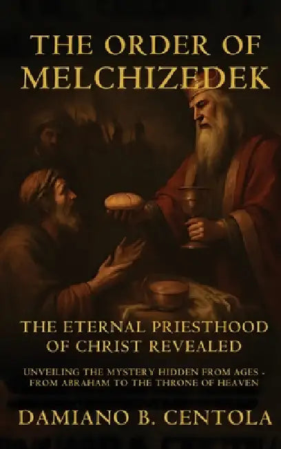 The Order Of Melchizedek: The Eternal Priesthood Of Christ Revealed: Unveiling The Mystery Hidden From Ages - From Abraham To The Throne Of Heaven by Damiano B. Centola