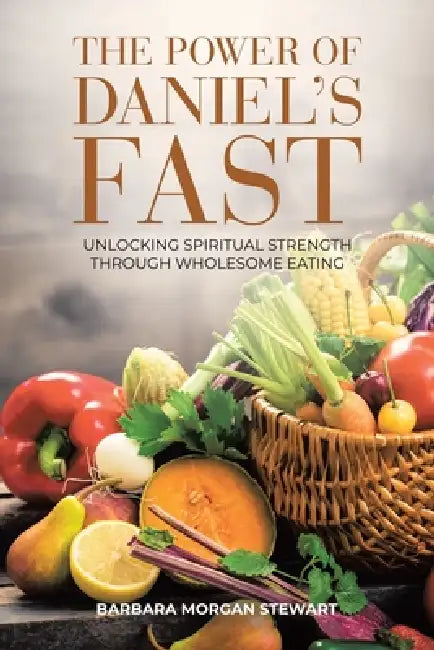 The Power of Daniel's Fast: Unlocking Spiritual Strength Through Wholesome Eating by Barbara Morgan Stewart