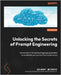 Unlocking the Secrets of Prompt Engineering: Master the art of creative language generation to accelerate your journey from novice to pro by Mizrahi, Gilbert