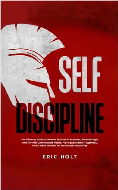 Self Discipline: The Ultimate Guide to Achieve Success in Business, Relationships, and Life with Unbreakable Habits, Navy Seal Mental Toughness, and a by Holt, Eric