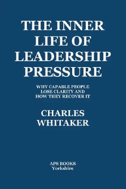 The Inner Life Of Leadership Pressure: Why Capable People Lose Clarity And How They recover It by Charles Whitaker