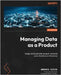 Managing Data as a Product: Design and build data-product-centered socio-technical architectures by Gioia, Andrea