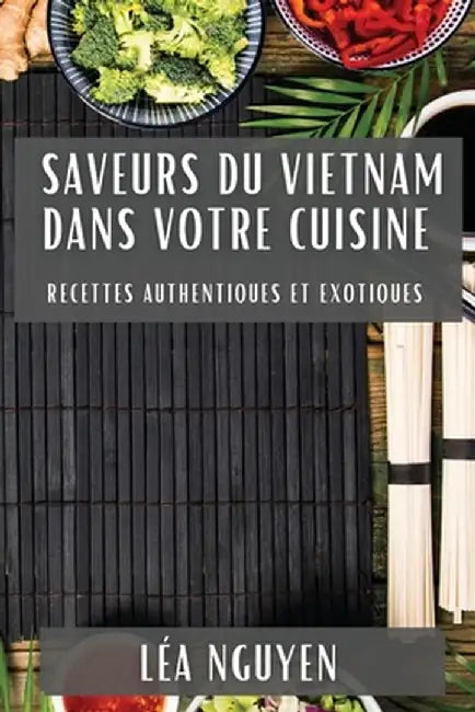 Saveurs du Vietnam dans Votre Cuisine: Recettes Authentiques et Exotiques by Léa Nguyen