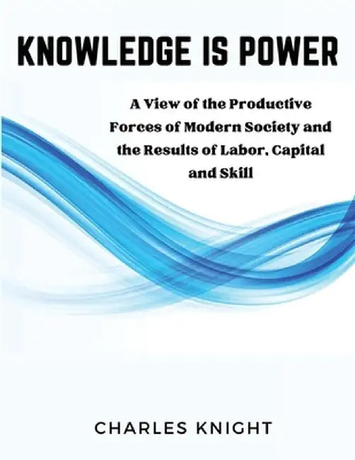 Knowledge Is Power: A View of the Productive Forces of Modern Society and the Results of Labor, Capital and Skill by Charles Knight