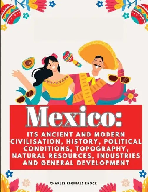 Mexico: Its Ancient and Modern Civilisation, History, Political Conditions, Topography, Natural Resources, Industries and General Development by Charles Reginald Enock