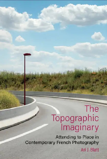 The Topographic Imaginary: Attending to Place in Contemporary French Photography by Ari J. Blatt