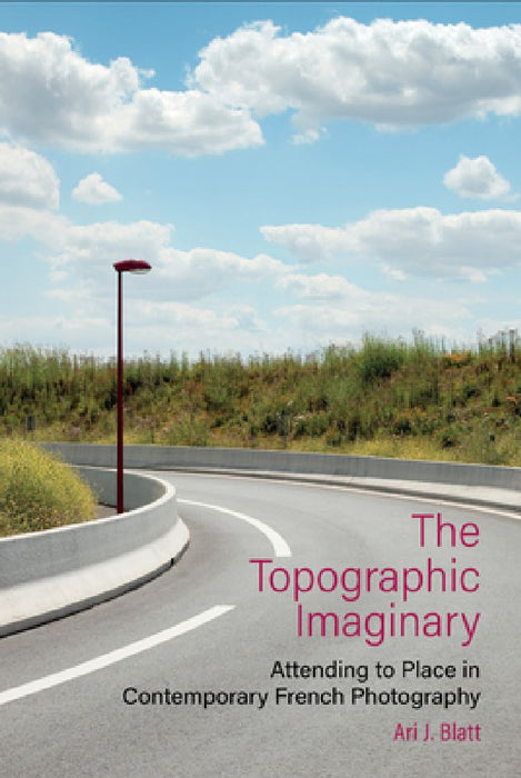 The Topographic Imaginary: Attending to Place in Contemporary French Photography by Ari J. Blatt