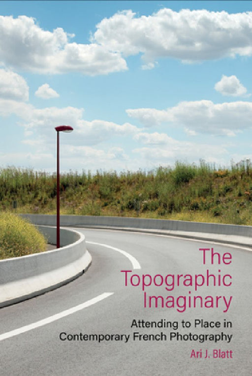 The Topographic Imaginary: Attending to Place in Contemporary French Photography by Ari J. Blatt