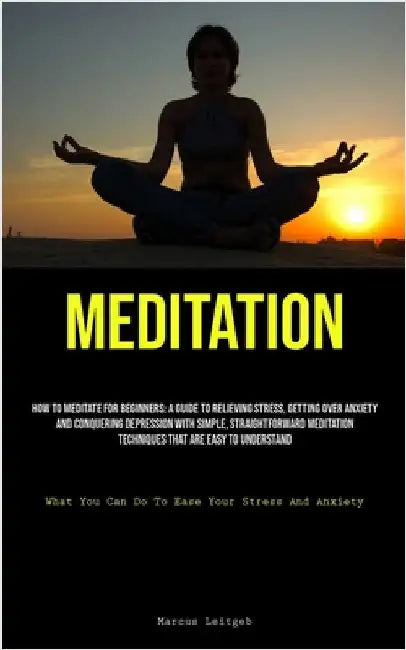 Meditation: How To Meditate For Beginners: A Guide To Relieving Stress, Getting Over Anxiety, And Conquering Depression With Simple, Straightforward M by Leitgeb, Marcus