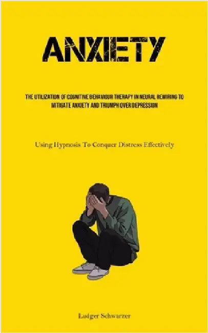 Anxiety: The Utilization Of Cognitive behaviour Therapy In Neural Rewiring To Mitigate Anxiety And Triumph Over Depression (Using Hypnosis To Conquer by Schwarzer, Ludger