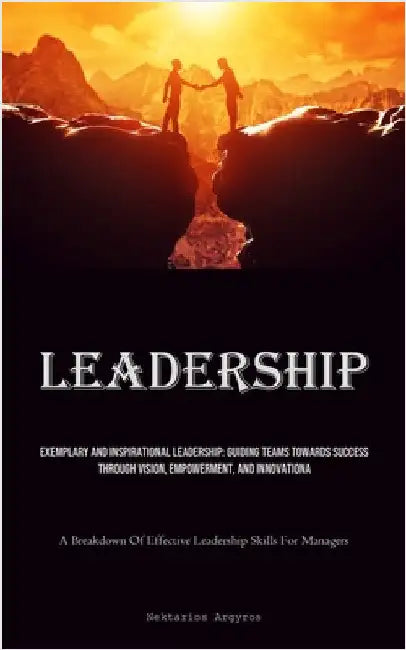 Leadership: Exemplary And Inspirational Leadership: Guiding Teams Towards Success Through Vision, Empowerment, And Innovation (A Breakdown Of Effectiv by Argyros, Nektarios